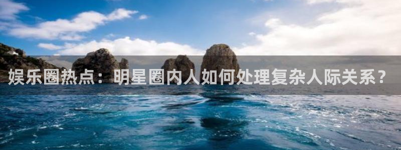 pg焦点娱乐平台下载入口：娱乐圈热点：明星圈内人如何处理复杂人际关系？